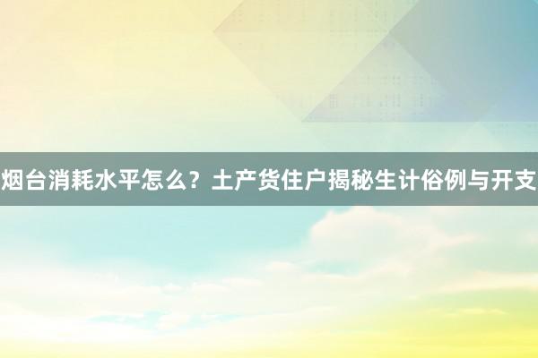 烟台消耗水平怎么？土产货住户揭秘生计俗例与开支